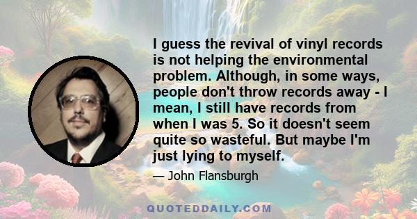 I guess the revival of vinyl records is not helping the environmental problem. Although, in some ways, people don't throw records away - I mean, I still have records from when I was 5. So it doesn't seem quite so