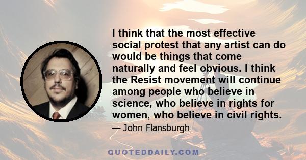 I think that the most effective social protest that any artist can do would be things that come naturally and feel obvious. I think the Resist movement will continue among people who believe in science, who believe in