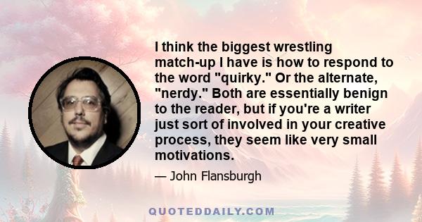 I think the biggest wrestling match-up I have is how to respond to the word quirky. Or the alternate, nerdy. Both are essentially benign to the reader, but if you're a writer just sort of involved in your creative