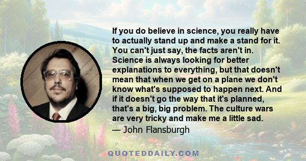 If you do believe in science, you really have to actually stand up and make a stand for it. You can't just say, the facts aren't in. Science is always looking for better explanations to everything, but that doesn't mean 