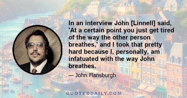 In an interview John [Linnell] said, 'At a certain point you just get tired of the way the other person breathes,' and I took that pretty hard because I, personally, am infatuated with the way John breathes.