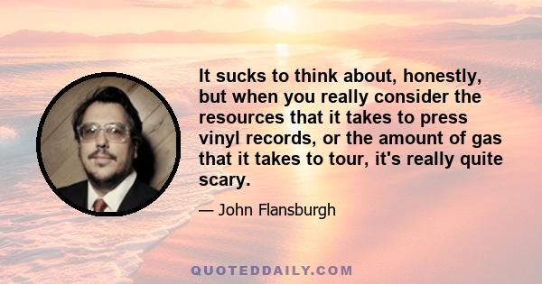 It sucks to think about, honestly, but when you really consider the resources that it takes to press vinyl records, or the amount of gas that it takes to tour, it's really quite scary.