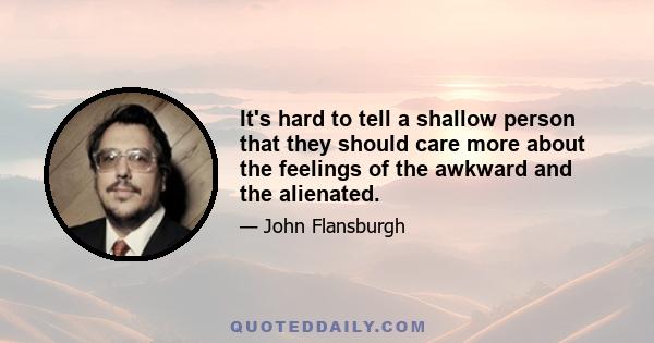 It's hard to tell a shallow person that they should care more about the feelings of the awkward and the alienated.