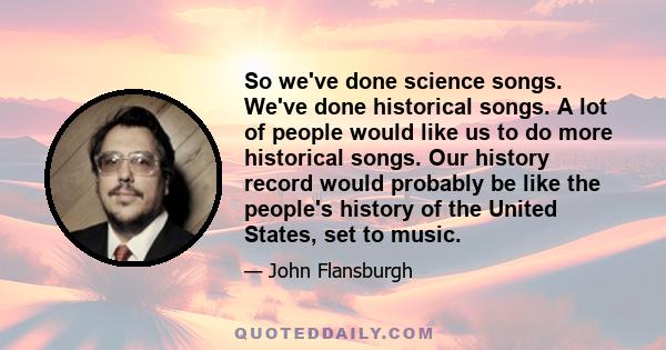 So we've done science songs. We've done historical songs. A lot of people would like us to do more historical songs. Our history record would probably be like the people's history of the United States, set to music.