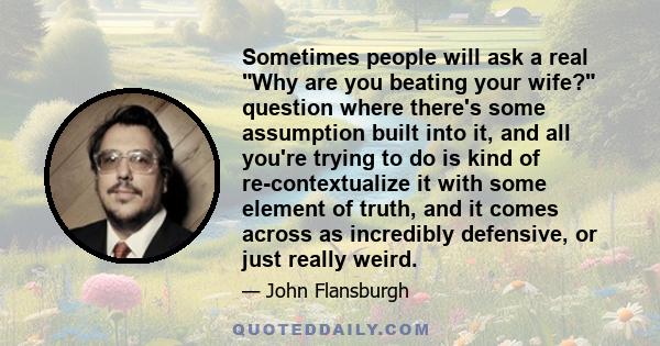 Sometimes people will ask a real Why are you beating your wife? question where there's some assumption built into it, and all you're trying to do is kind of re-contextualize it with some element of truth, and it comes