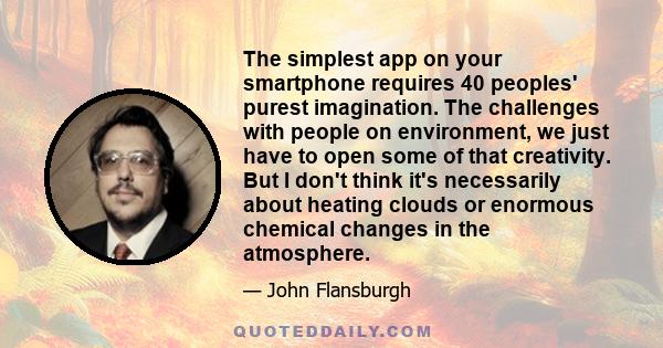 The simplest app on your smartphone requires 40 peoples' purest imagination. The challenges with people on environment, we just have to open some of that creativity. But I don't think it's necessarily about heating