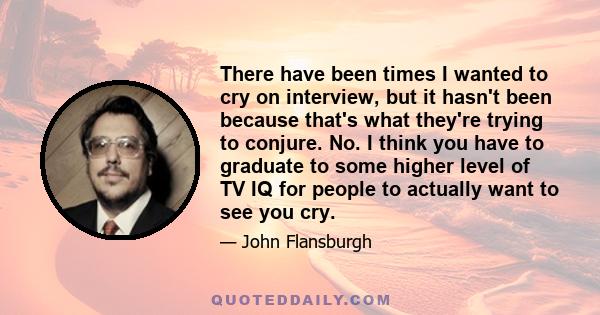 There have been times I wanted to cry on interview, but it hasn't been because that's what they're trying to conjure. No. I think you have to graduate to some higher level of TV IQ for people to actually want to see you 