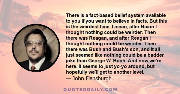 There is a fact-based belief system available to you if you want to believe in facts. But this is the weirdest time. I mean, after Nixon I thought nothing could be weirder. Then there was Reagan, and after Reagan I