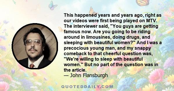 This happened years and years ago, right as our videos were first being played on MTV. The interviewer said, You guys are getting famous now. Are you going to be riding around in limousines, doing drugs, and sleeping