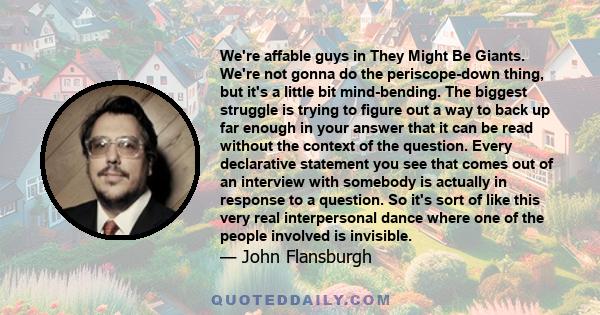 We're affable guys in They Might Be Giants. We're not gonna do the periscope-down thing, but it's a little bit mind-bending. The biggest struggle is trying to figure out a way to back up far enough in your answer that