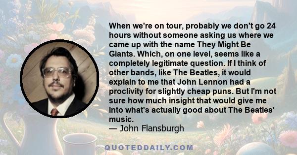 When we're on tour, probably we don't go 24 hours without someone asking us where we came up with the name They Might Be Giants. Which, on one level, seems like a completely legitimate question. If I think of other