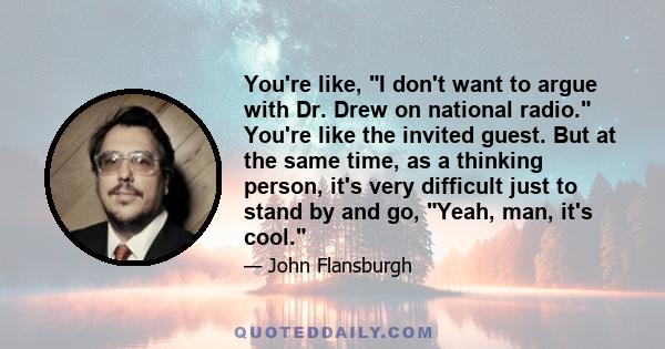 You're like, I don't want to argue with Dr. Drew on national radio. You're like the invited guest. But at the same time, as a thinking person, it's very difficult just to stand by and go, Yeah, man, it's cool.