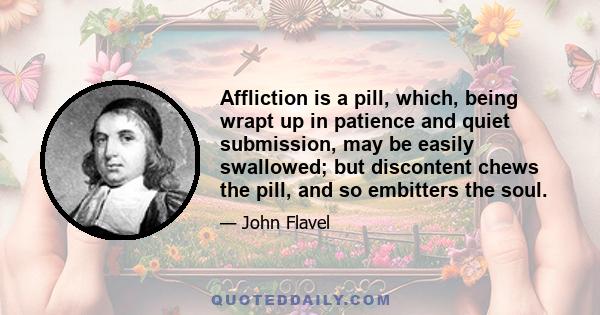 Affliction is a pill, which, being wrapt up in patience and quiet submission, may be easily swallowed; but discontent chews the pill, and so embitters the soul.