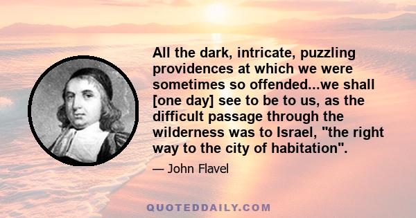 All the dark, intricate, puzzling providences at which we were sometimes so offended...we shall [one day] see to be to us, as the difficult passage through the wilderness was to Israel, the right way to the city of