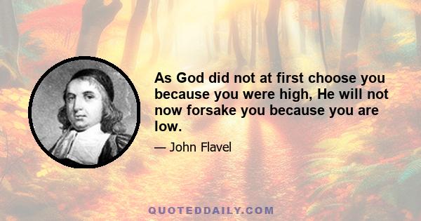 As God did not at first choose you because you were high, He will not now forsake you because you are low.