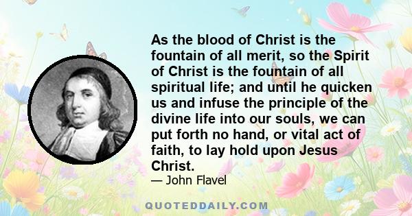 As the blood of Christ is the fountain of all merit, so the Spirit of Christ is the fountain of all spiritual life; and until he quicken us and infuse the principle of the divine life into our souls, we can put forth no 