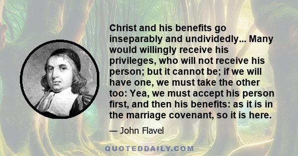 Christ and his benefits go inseparably and undividedly... Many would willingly receive his privileges, who will not receive his person; but it cannot be; if we will have one, we must take the other too: Yea, we must