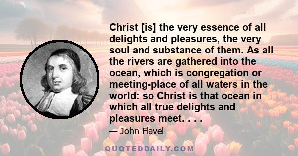 Christ [is] the very essence of all delights and pleasures, the very soul and substance of them. As all the rivers are gathered into the ocean, which is congregation or meeting-place of all waters in the world: so