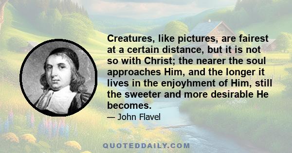 Creatures, like pictures, are fairest at a certain distance, but it is not so with Christ; the nearer the soul approaches Him, and the longer it lives in the enjoyhment of Him, still the sweeter and more desirable He