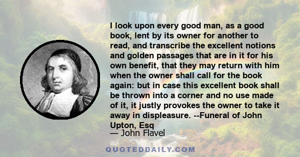 I look upon every good man, as a good book, lent by its owner for another to read, and transcribe the excellent notions and golden passages that are in it for his own benefit, that they may return with him when the