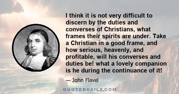 I think it is not very difficult to discern by the duties and converses of Christians, what frames their spirits are under. Take a Christian in a good frame, and how serious, heavenly, and profitable, will his converses 