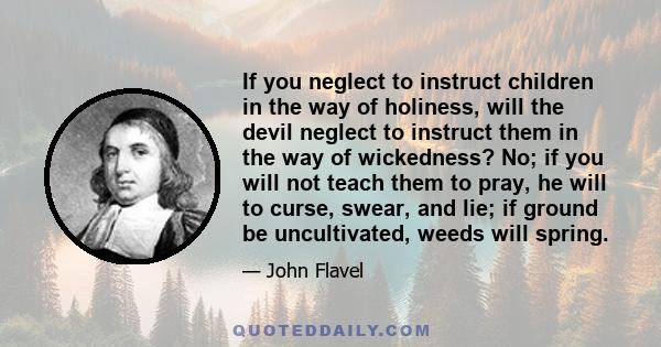 If you neglect to instruct children in the way of holiness, will the devil neglect to instruct them in the way of wickedness? No; if you will not teach them to pray, he will to curse, swear, and lie; if ground be