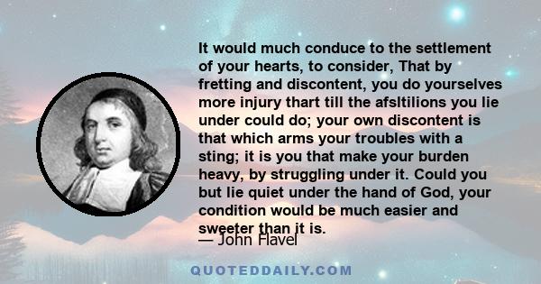 It would much conduce to the settlement of your hearts, to consider, That by fretting and discontent, you do yourselves more injury thart till the afsltilions you lie under could do; your own discontent is that which