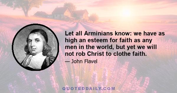 Let all Arminians know: we have as high an esteem for faith as any men in the world, but yet we will not rob Christ to clothe faith.