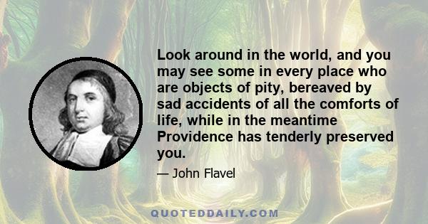 Look around in the world, and you may see some in every place who are objects of pity, bereaved by sad accidents of all the comforts of life, while in the meantime Providence has tenderly preserved you.