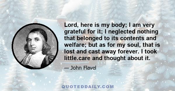 Lord, here is my body; I am very grateful for it; I neglected nothing that belonged to its contents and welfare; but as for my soul, that is lost and cast away forever. I took little.care and thought about it.