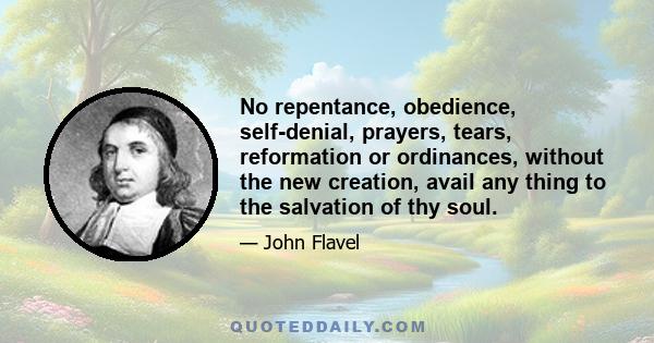 No repentance, obedience, self-denial, prayers, tears, reformation or ordinances, without the new creation, avail any thing to the salvation of thy soul.