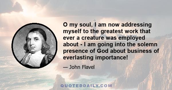 O my soul, I am now addressing myself to the greatest work that ever a creature was employed about - I am going into the solemn presence of God about business of everlasting importance!