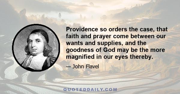 Providence so orders the case, that faith and prayer come between our wants and supplies, and the goodness of God may be the more magnified in our eyes thereby.