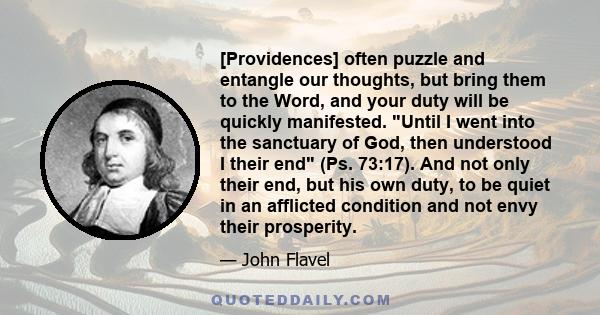 [Providences] often puzzle and entangle our thoughts, but bring them to the Word, and your duty will be quickly manifested. Until I went into the sanctuary of God, then understood I their end (Ps. 73:17). And not only