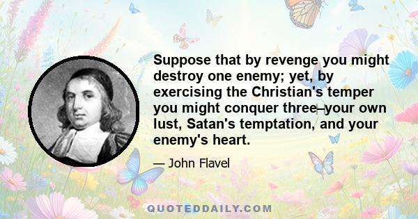 Suppose that by revenge you might destroy one enemy; yet, by exercising the Christian's temper you might conquer three‌–‌your own lust, Satan's temptation, and your enemy's heart.