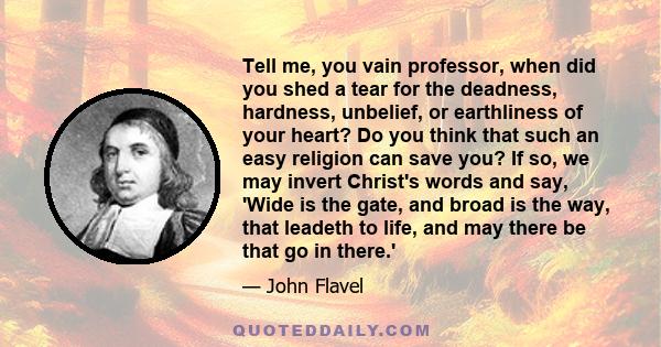 Tell me, you vain professor, when did you shed a tear for the deadness, hardness, unbelief, or earthliness of your heart? Do you think that such an easy religion can save you? If so, we may invert Christ's words and