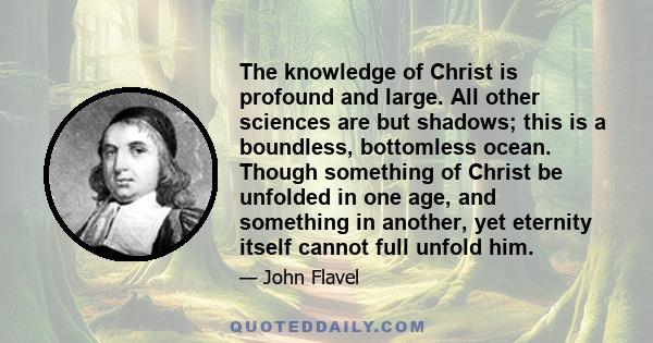 The knowledge of Christ is profound and large. All other sciences are but shadows; this is a boundless, bottomless ocean. Though something of Christ be unfolded in one age, and something in another, yet eternity itself