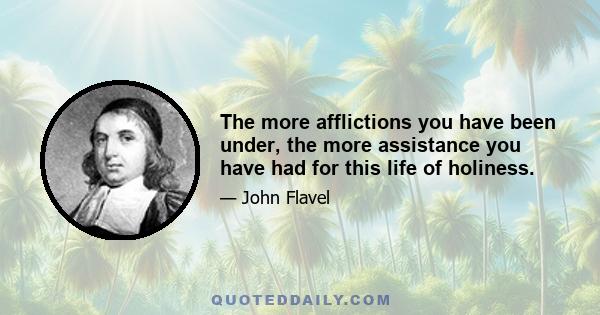 The more afflictions you have been under, the more assistance you have had for this life of holiness.