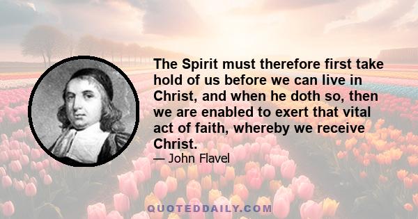 The Spirit must therefore first take hold of us before we can live in Christ, and when he doth so, then we are enabled to exert that vital act of faith, whereby we receive Christ.