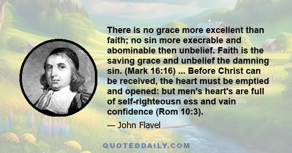 There is no grace more excellent than faith; no sin more execrable and abominable then unbelief. Faith is the saving grace and unbelief the damning sin. (Mark 16:16) ... Before Christ can be received, the heart must be