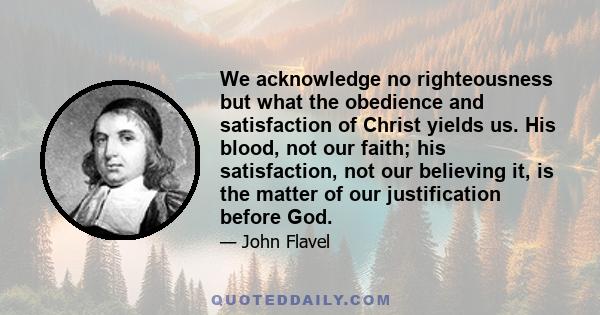 We acknowledge no righteousness but what the obedience and satisfaction of Christ yields us. His blood, not our faith; his satisfaction, not our believing it, is the matter of our justification before God.