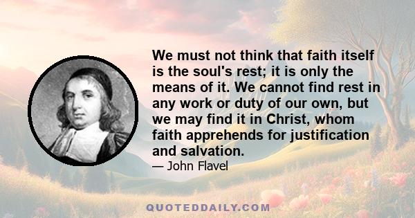 We must not think that faith itself is the soul's rest; it is only the means of it. We cannot find rest in any work or duty of our own, but we may find it in Christ, whom faith apprehends for justification and salvation.