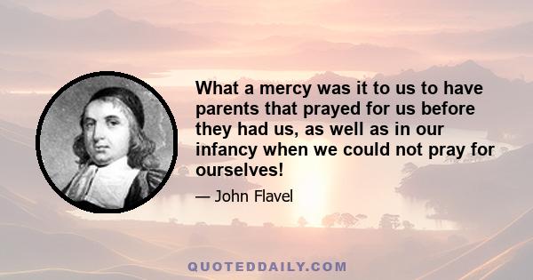 What a mercy was it to us to have parents that prayed for us before they had us, as well as in our infancy when we could not pray for ourselves!