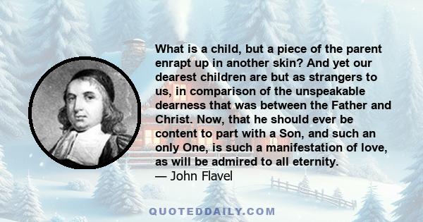 What is a child, but a piece of the parent enrapt up in another skin? And yet our dearest children are but as strangers to us, in comparison of the unspeakable dearness that was between the Father and Christ. Now, that