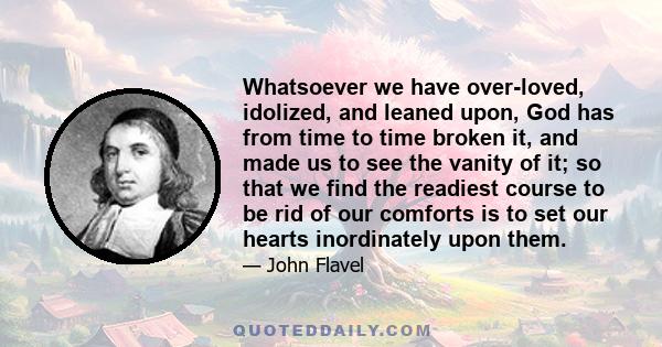 Whatsoever we have over-loved, idolized, and leaned upon, God has from time to time broken it, and made us to see the vanity of it; so that we find the readiest course to be rid of our comforts is to set our hearts