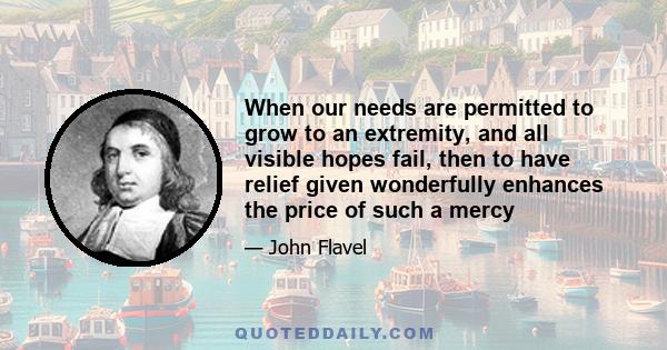 When our needs are permitted to grow to an extremity, and all visible hopes fail, then to have relief given wonderfully enhances the price of such a mercy