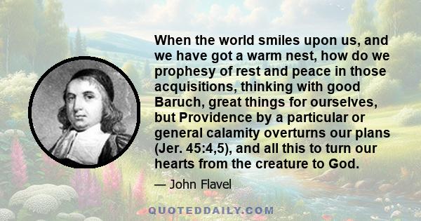 When the world smiles upon us, and we have got a warm nest, how do we prophesy of rest and peace in those acquisitions, thinking with good Baruch, great things for ourselves, but Providence by a particular or general