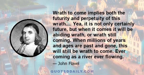 Wrath to come implies both the futurity and perpetuity of this wrath.... Yea, it is not only certainly future, but when it comes it will be abiding wrath, or wrath still coming. When millions of years and ages are past