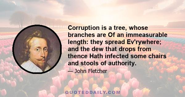 Corruption is a tree, whose branches are Of an immeasurable length: they spread Ev'rywhere; and the dew that drops from thence Hath infected some chairs and stools of authority.