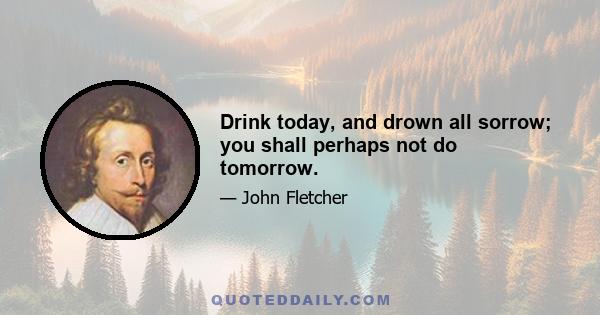 Drink today, and drown all sorrow; you shall perhaps not do tomorrow.